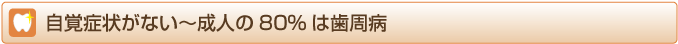 自覚症状がない～成人の80%は歯周病